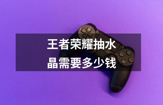 王者荣耀抽水晶需要多少钱-第1张-游戏信息-龙启网