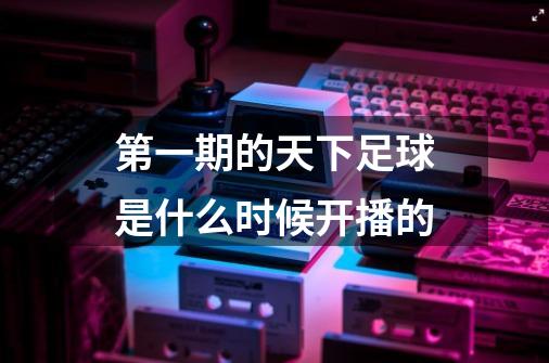 第一期的天下足球是什么时候开播的-第1张-游戏信息-龙启网