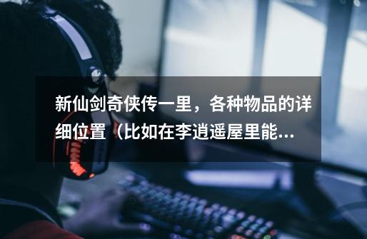 新仙剑奇侠传一里,各种物品的详细位置(比如在李逍遥屋里能发现皮帽)按剧情顺序涞,要全的-第1张-游戏信息-龙启网