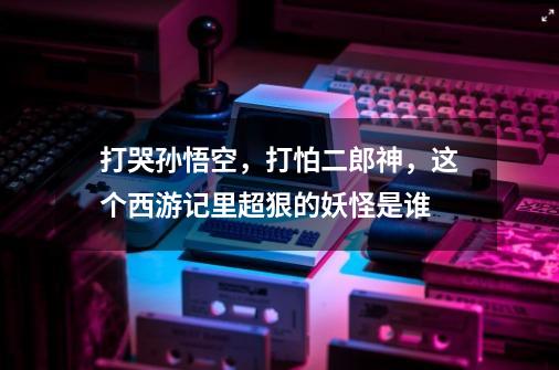 打哭孙悟空,打怕二郎神,这个西游记里超狠的妖怪是谁-第1张-游戏信息-龙启网