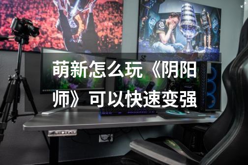 萌新怎么玩《阴阳师》可以快速变强-第1张-游戏信息-龙启网