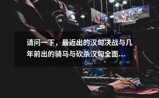 请问一下,最近出的汉匈决战与几年前出的骑马与砍杀汉匈全面战争有什么区别吗-第1张-游戏信息-龙启网