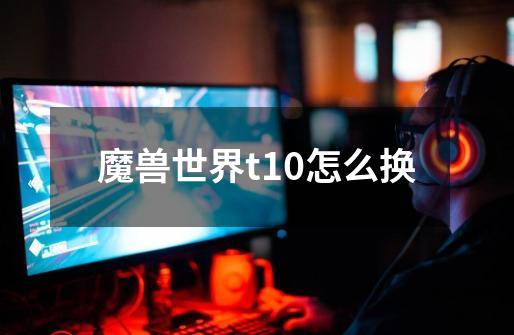 魔兽世界t10怎么换-第1张-游戏信息-龙启网