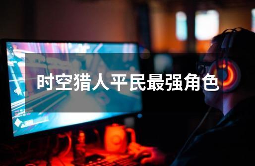 时空猎人平民最强角色-第1张-游戏信息-龙启网