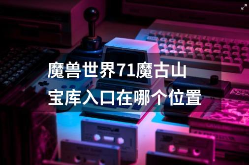 魔兽世界7.1魔古山宝库入口在哪个位置-第1张-游戏信息-龙启网
