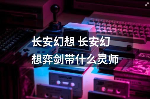 长安幻想 长安幻想弈剑带什么灵师-第1张-游戏信息-龙启网