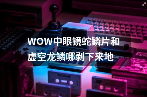 WOW中眼镜蛇鳞片和虚空龙鳞哪剥下来地-第1张-游戏信息-龙启网