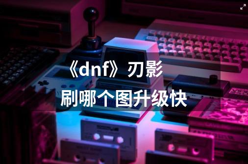 《dnf》刃影刷哪个图升级快-第1张-游戏信息-龙启网
