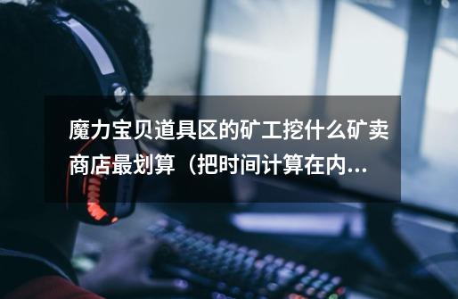 魔力宝贝道具区的矿工挖什么矿卖商店最划算(把时间计算在内)大概能有多少收益~~-第1张-游戏信息-龙启网