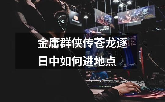 金庸群侠传苍龙逐日中如何进地点-第1张-游戏信息-龙启网