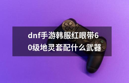 dnf手游韩服红眼带60级地灵套配什么武器-第1张-游戏信息-龙启网
