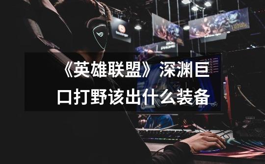 《英雄联盟》深渊巨口打野该出什么装备-第1张-游戏信息-龙启网