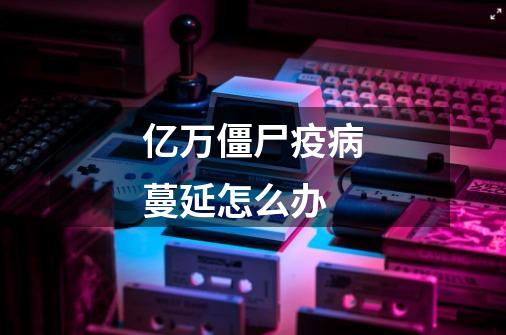 亿万僵尸疫病蔓延怎么办-第1张-游戏信息-龙启网