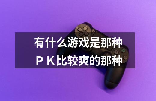 有什么游戏是那种ＰＫ比较爽的那种-第1张-游戏信息-龙启网