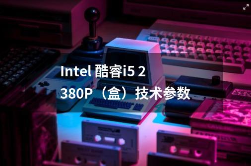 Intel 酷睿i5 2380P(盒)技术参数-第1张-游戏信息-龙启网