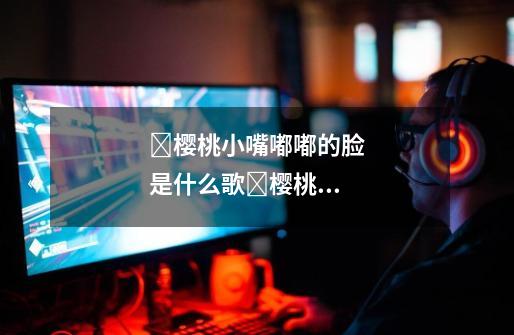 樱桃小嘴嘟嘟的脸是什么歌樱桃小嘴嘟嘟的脸什么歌-第1张-游戏信息-龙启网
