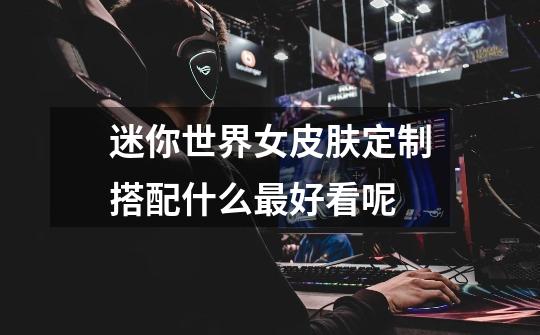 迷你世界女皮肤定制搭配什么最好看呢-第1张-游戏信息-龙启网