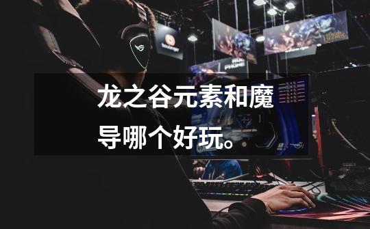龙之谷元素和魔导哪个好玩。-第1张-游戏信息-龙启网
