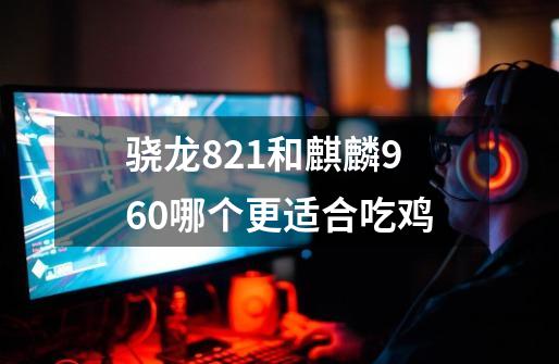 骁龙821和麒麟960哪个更适合吃鸡-第1张-游戏信息-龙启网