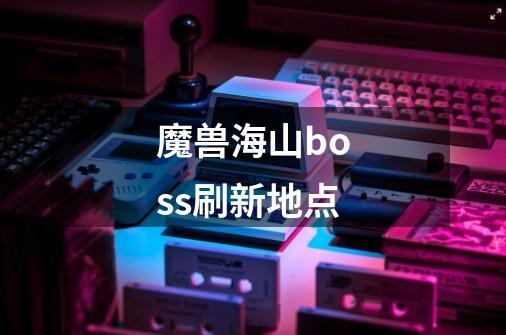 魔兽海山boss刷新地点-第1张-游戏信息-龙启网
