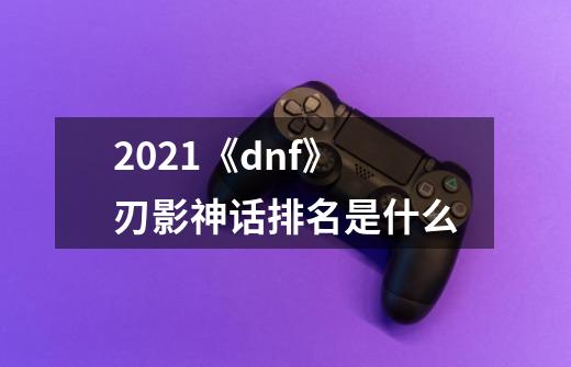 2021《dnf》刃影神话排名是什么-第1张-游戏信息-龙启网