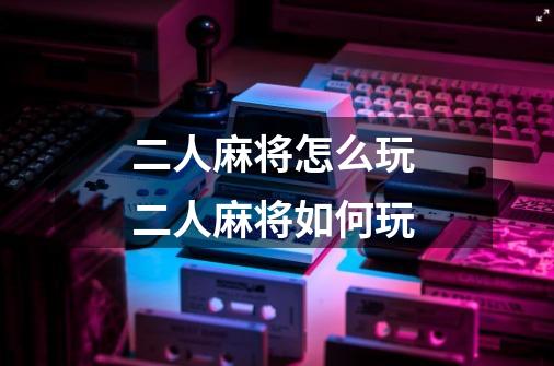 二人麻将怎么玩 二人麻将如何玩-第1张-游戏信息-龙启网