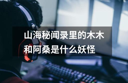 山海秘闻录里的木木和阿桑是什么妖怪-第1张-游戏信息-龙启网
