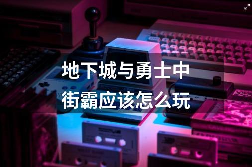 地下城与勇士中街霸应该怎么玩-第1张-游戏信息-龙启网