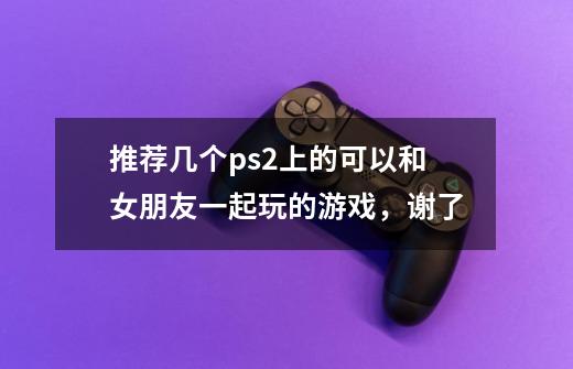 推荐几个ps2上的可以和女朋友一起玩的游戏,谢了-第1张-游戏信息-龙启网