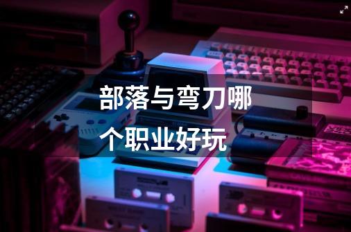 部落与弯刀哪个职业好玩-第1张-游戏信息-龙启网
