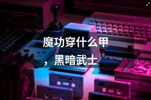 魔功穿什么甲,黑暗武士-第1张-游戏信息-龙启网