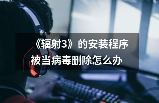 《辐射3》的安装程序被当病毒删除怎么办-第1张-游戏信息-龙启网