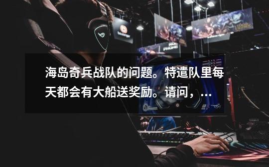 海岛奇兵战队的问题。特遣队里每天都会有大船送奖励。请问,特遣队中的军官,指挥官,普通队员。每天得到-第1张-游戏信息-龙启网