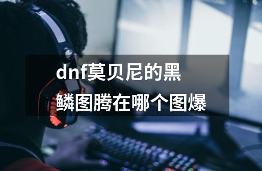 dnf莫贝尼的黑鳞图腾在哪个图爆-第1张-游戏信息-龙启网
