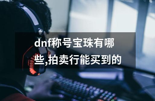 dnf称号宝珠有哪些,拍卖行能买到的-第1张-游戏信息-龙启网