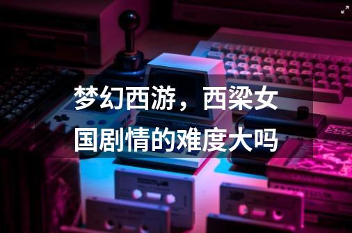 梦幻西游，西梁女国剧情的难度大吗-第1张-游戏信息-龙启网