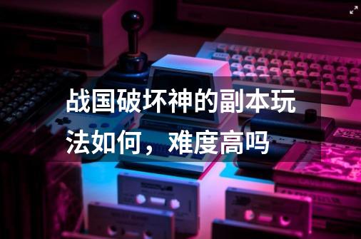 战国破坏神的副本玩法如何，难度高吗-第1张-游戏信息-龙启网