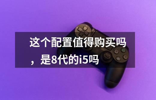这个配置值得购买吗，是8代的i5吗-第1张-游戏信息-龙启网