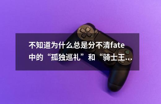 不知道为什么总是分不清fate中的“孤独巡礼”和“骑士王的-第1张-游戏信息-龙启网