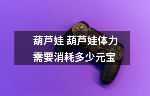 葫芦娃 葫芦娃体力需要消耗多少元宝-第1张-游戏信息-龙启网