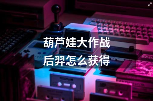 葫芦娃大作战后羿怎么获得-第1张-游戏信息-龙启网