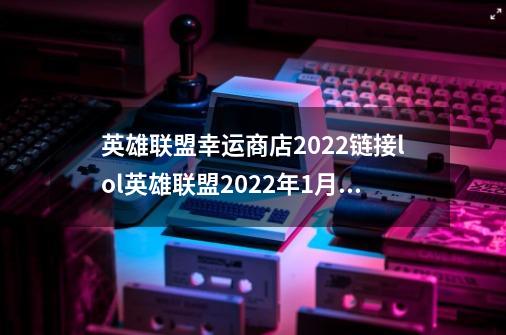 英雄联盟幸运商店2022链接lol英雄联盟2022年1月幸运商店什么时候开启-第1张-游戏信息-龙启网