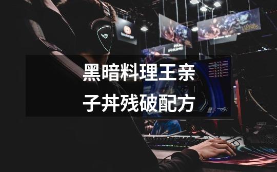 黑暗料理王亲子丼残破配方-第1张-游戏信息-龙启网