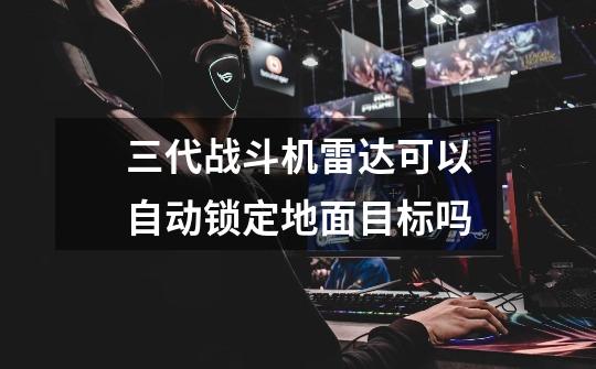 三代战斗机雷达可以自动锁定地面目标吗-第1张-游戏信息-龙启网