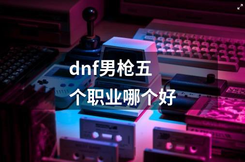 dnf男枪五个职业哪个好-第1张-游戏信息-龙启网