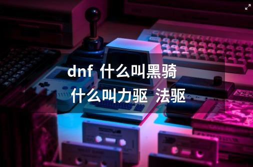dnf  什么叫黑骑  什么叫力驱  法驱-第1张-游戏信息-龙启网