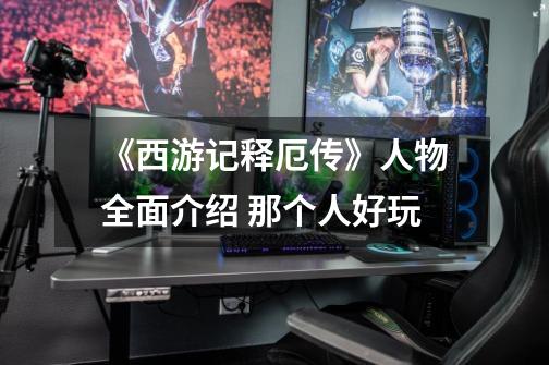 《西游记释厄传》人物全面介绍 那个人好玩-第1张-游戏信息-龙启网