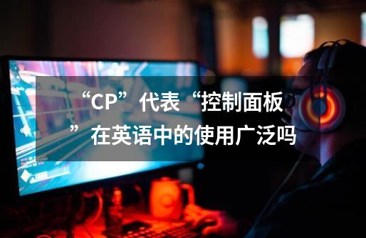“CP”代表“控制面板”在英语中的使用广泛吗-第1张-游戏信息-龙启网