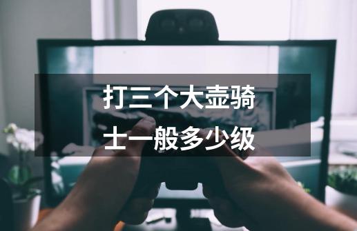 打三个大壶骑士一般多少级-第1张-游戏信息-龙启网