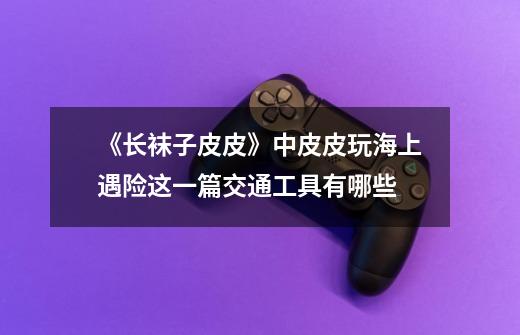 《长袜子皮皮》中皮皮玩海上遇险这一篇交通工具有哪些-第1张-游戏信息-龙启网
